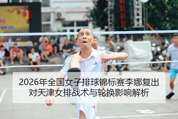 2026年全国女子排球锦标赛李娜复出对天津女排战术与轮换影响解析