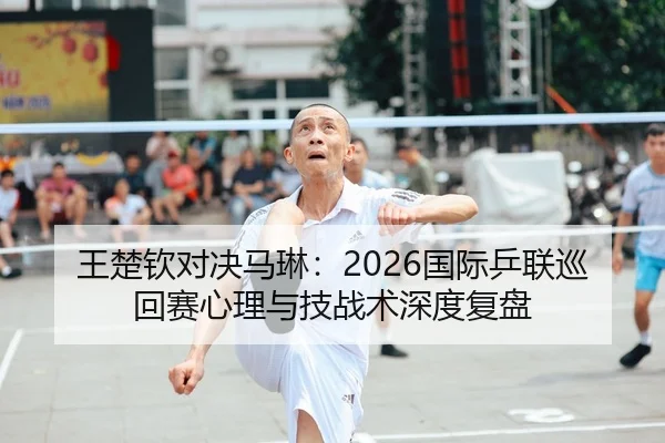 王楚钦对决马琳：2026国际乒联巡回赛心理与技战术深度复盘